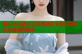 糖心vlog新入口开启精彩生活记录轻松分享精彩瞬间