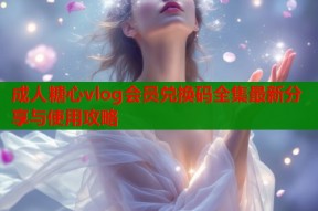 成人糖心vlog会员兑换码全集最新分享与使用攻略