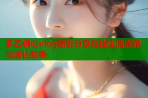 多乙糖心vlog精彩分享在线生活点滴与成长故事