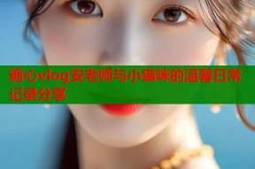 糖心vlog安老师与小猫咪的温馨日常记录分享