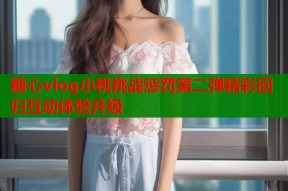 糖心vlog小桃挑战惩罚第二弹精彩回归互动体验升级