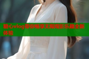 糖心vlog带你畅享无限观影乐趣全新体验