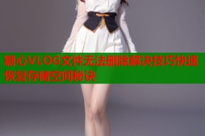 糖心VLOG文件无法删除解决技巧快速恢复存储空间秘诀