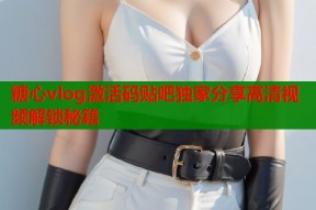 糖心vlog激活码贴吧独家分享高清视频解锁秘籍