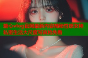 糖心vlog官网最新内容揭秘性感女神私密生活大尺度写真抢先看