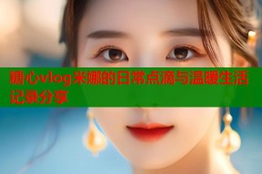 糖心vlog米娜的日常点滴与温暖生活记录分享