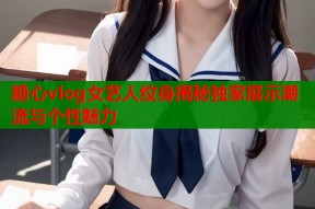 糖心vlog女艺人纹身揭秘独家展示潮流与个性魅力
