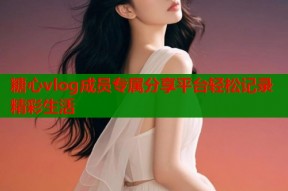 糖心vlog成员专属分享平台轻松记录精彩生活