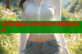 兔牙蛇蛇糖心日常分享与生活趣事全纪录