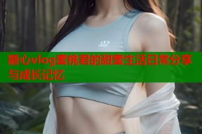 糖心vlog蜜桃君的甜蜜生活日常分享与成长记忆