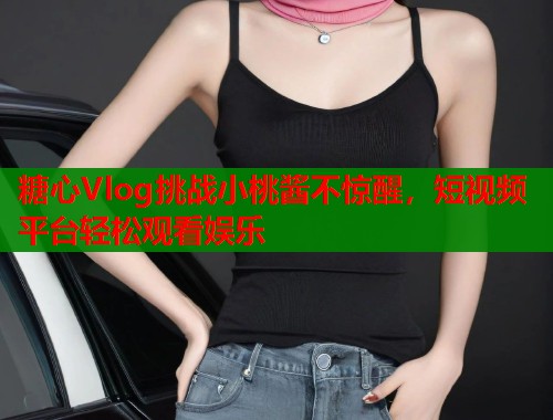 糖心Vlog挑战小桃酱不惊醒，短视频平台轻松观看娱乐  第1张