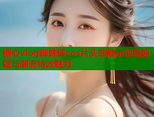糖心vlog蜘蛛侠cos片头曲展示创意剪辑与潮流特效魅力  第1张