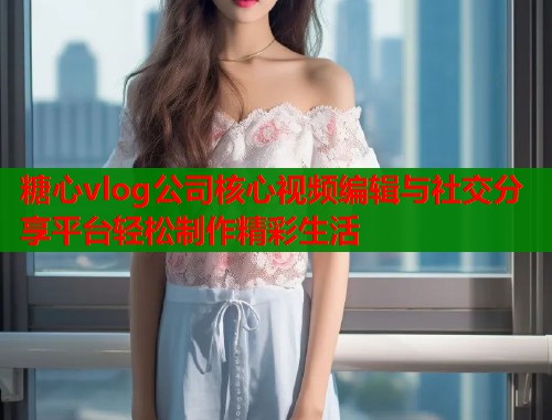糖心vlog公司核心视频编辑与社交分享平台轻松制作精彩生活  第1张