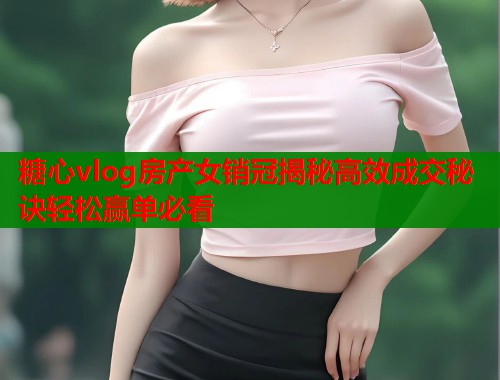 糖心vlog房产女销冠揭秘高效成交秘诀轻松赢单必看  第1张