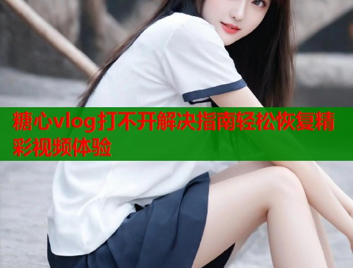 糖心vlog打不开解决指南轻松恢复精彩视频体验  第1张