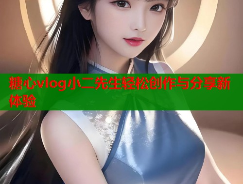 糖心vlog小二先生轻松创作与分享新体验  第1张