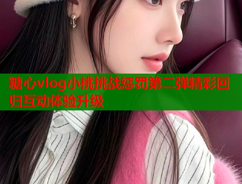 糖心vlog小桃挑战惩罚第二弹精彩回归互动体验升级  第2张