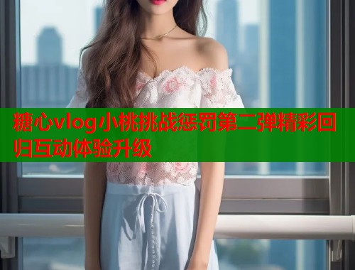糖心vlog小桃挑战惩罚第二弹精彩回归互动体验升级  第1张