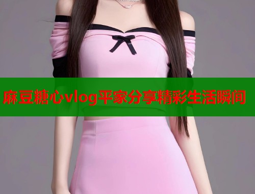 麻豆糖心vlog平家分享精彩生活瞬间  第1张