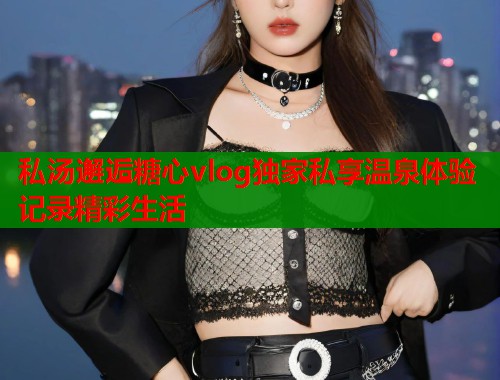 私汤邂逅糖心vlog独家私享温泉体验记录精彩生活  第1张