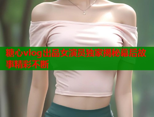 糖心vlog出品女演员独家揭秘幕后故事精彩不断  第1张