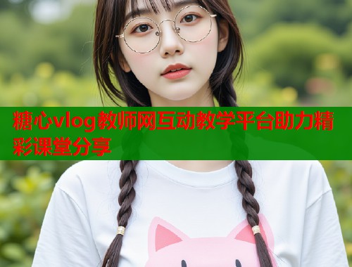 糖心vlog教师网互动教学平台助力精彩课堂分享  第1张