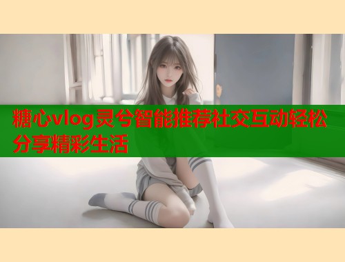 糖心vlog灵兮智能推荐社交互动轻松分享精彩生活  第2张