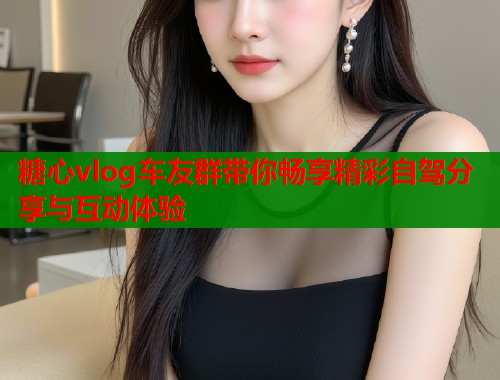 糖心vlog车友群带你畅享精彩自驾分享与互动体验  第1张