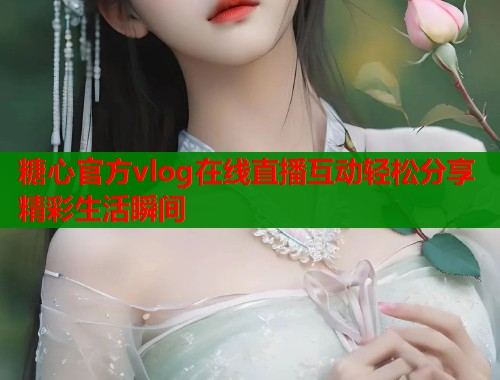 糖心官方vlog在线直播互动轻松分享精彩生活瞬间  第1张
