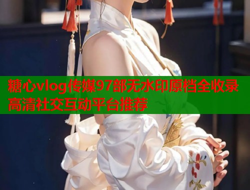 糖心vlog传媒97部无水印原档全收录高清社交互动平台推荐  第1张