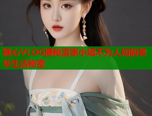 糖心VLOG揭秘富家小姐不为人知的奢华生活秘密  第1张