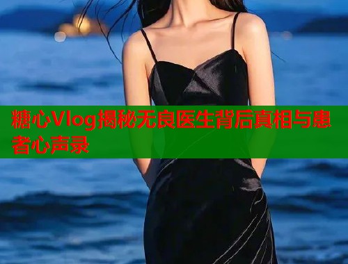 糖心Vlog揭秘无良医生背后真相与患者心声录  第1张