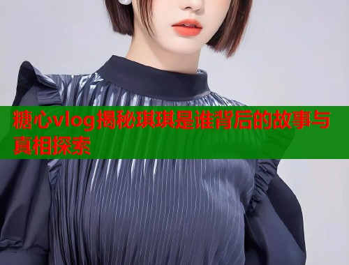 糖心vlog揭秘琪琪是谁背后的故事与真相探索  第1张