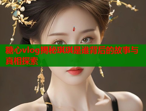糖心vlog揭秘琪琪是谁背后的故事与真相探索  第2张