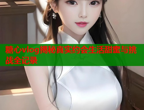 糖心vlog揭秘真实约会生活甜蜜与挑战全记录  第1张