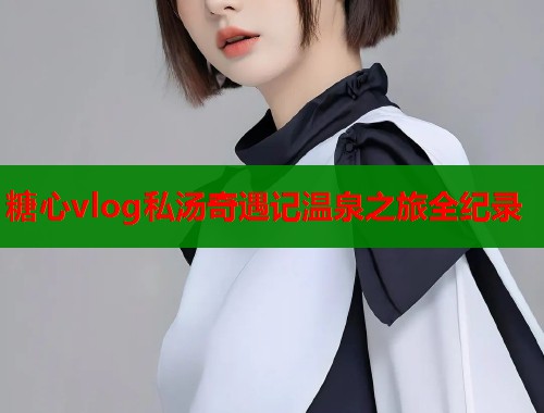糖心vlog私汤奇遇记温泉之旅全纪录  第1张