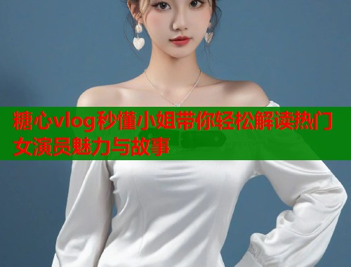 糖心vlog秒懂小姐带你轻松解读热门女演员魅力与故事  第1张