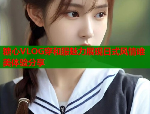 糖心VLOG穿和服魅力展现日式风情唯美体验分享  第1张