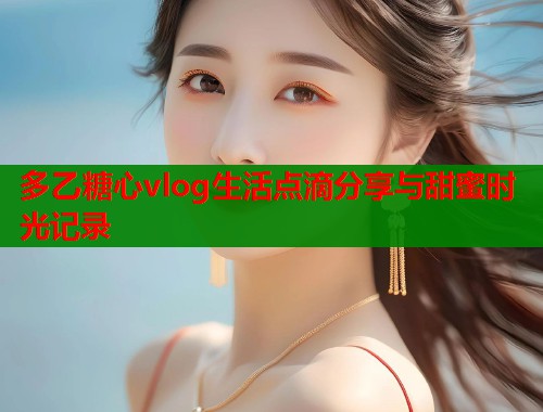 多乙糖心vlog生活点滴分享与甜蜜时光记录  第2张