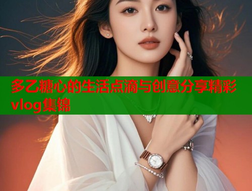 多乙糖心的生活点滴与创意分享精彩vlog集锦  第1张