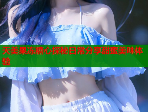 天美果冻糖心探秘日常分享甜蜜美味体验  第1张