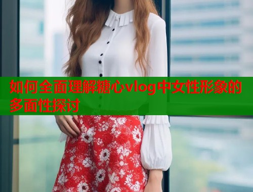 如何全面理解糖心vlog中女性形象的多面性探讨  第1张