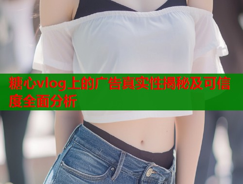 糖心vlog上的广告真实性揭秘及可信度全面分析  第2张