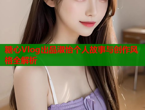 糖心Vlog出品淑怡个人故事与创作风格全解析  第1张