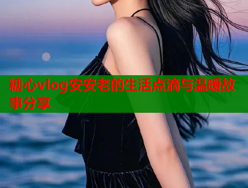 糖心vlog安安老的生活点滴与温暖故事分享  第1张