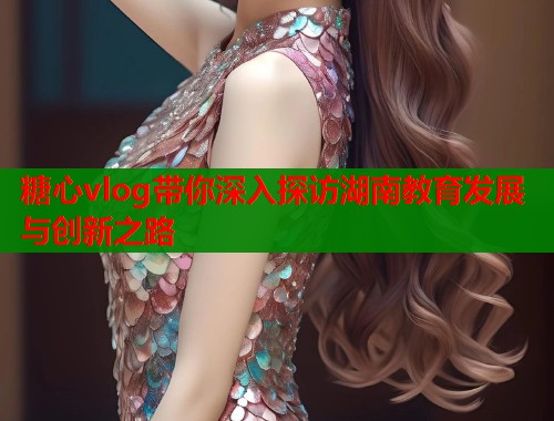 糖心vlog带你深入探访湖南教育发展与创新之路  第2张