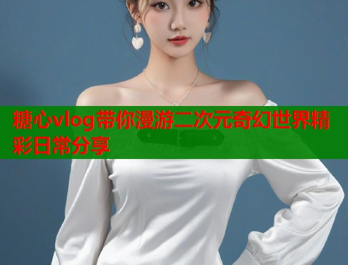 糖心vlog带你漫游二次元奇幻世界精彩日常分享  第1张
