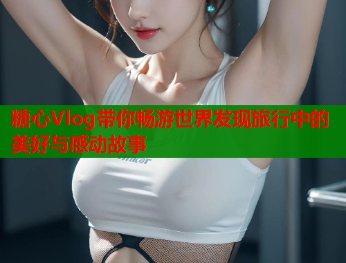 糖心Vlog带你畅游世界发现旅行中的美好与感动故事  第1张