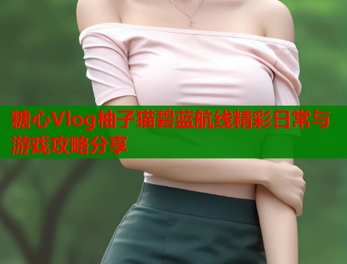 糖心Vlog柚子猫碧蓝航线精彩日常与游戏攻略分享  第1张