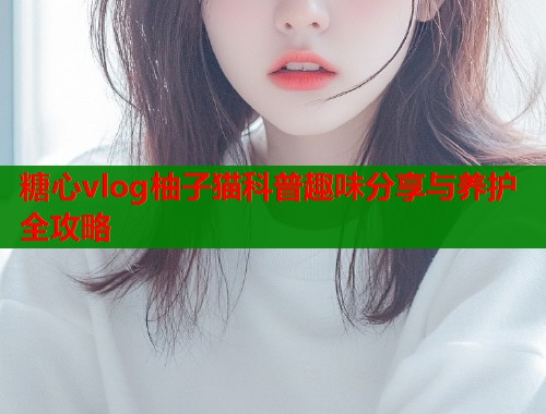 糖心vlog柚子猫科普趣味分享与养护全攻略  第1张